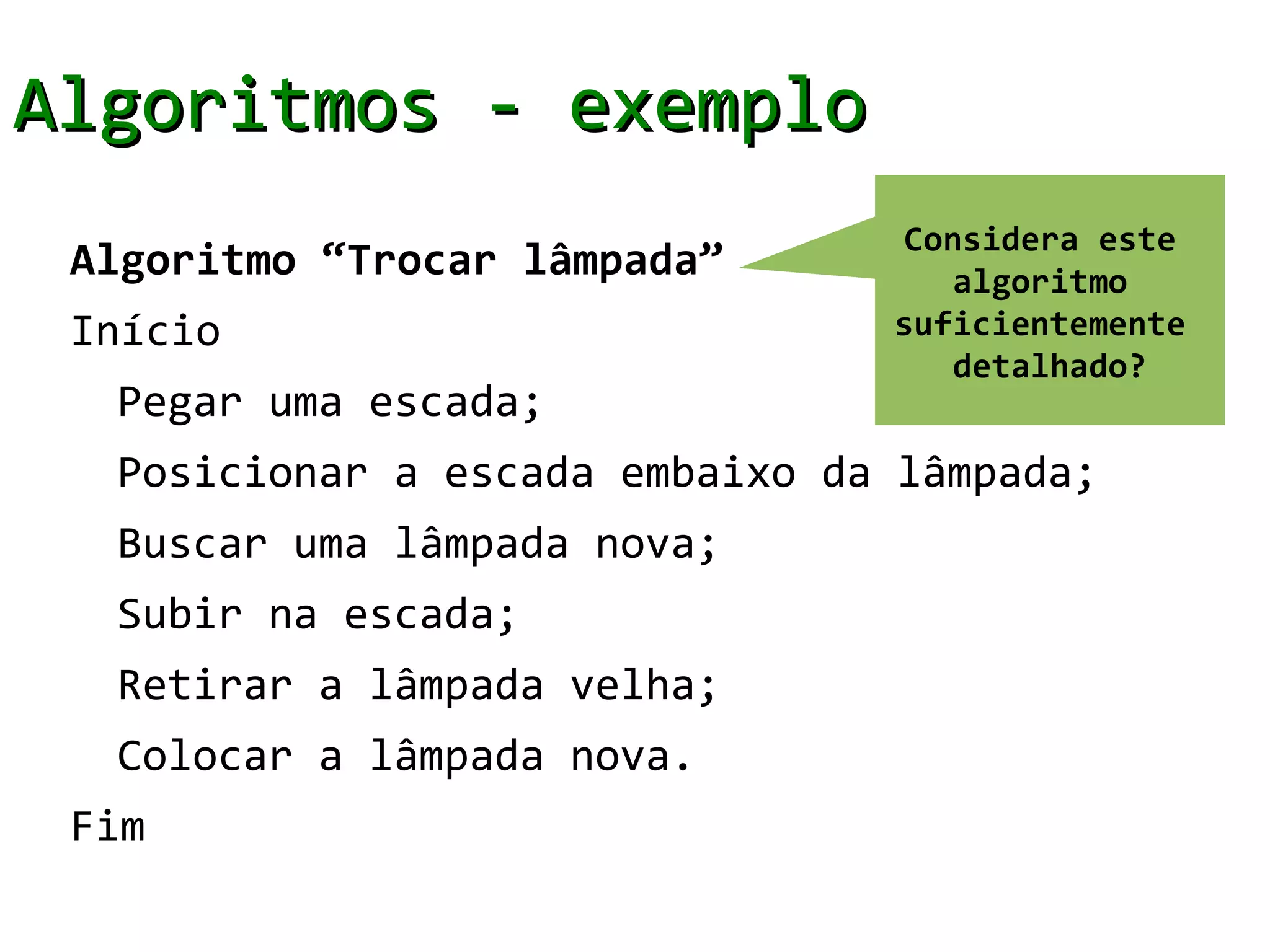Algoritmos - exemplo
                                 Considera este
 Algoritmo “Trocar lâmpada”         algoritmo
 Início                         suficientemente
                                    detalhado?
  Pegar uma escada;
  Posicionar a escada embaixo da lâmpada;
  Buscar uma lâmpada nova;
  Subir na escada;
  Retirar a lâmpada velha;
  Colocar a lâmpada nova.
 Fim
 