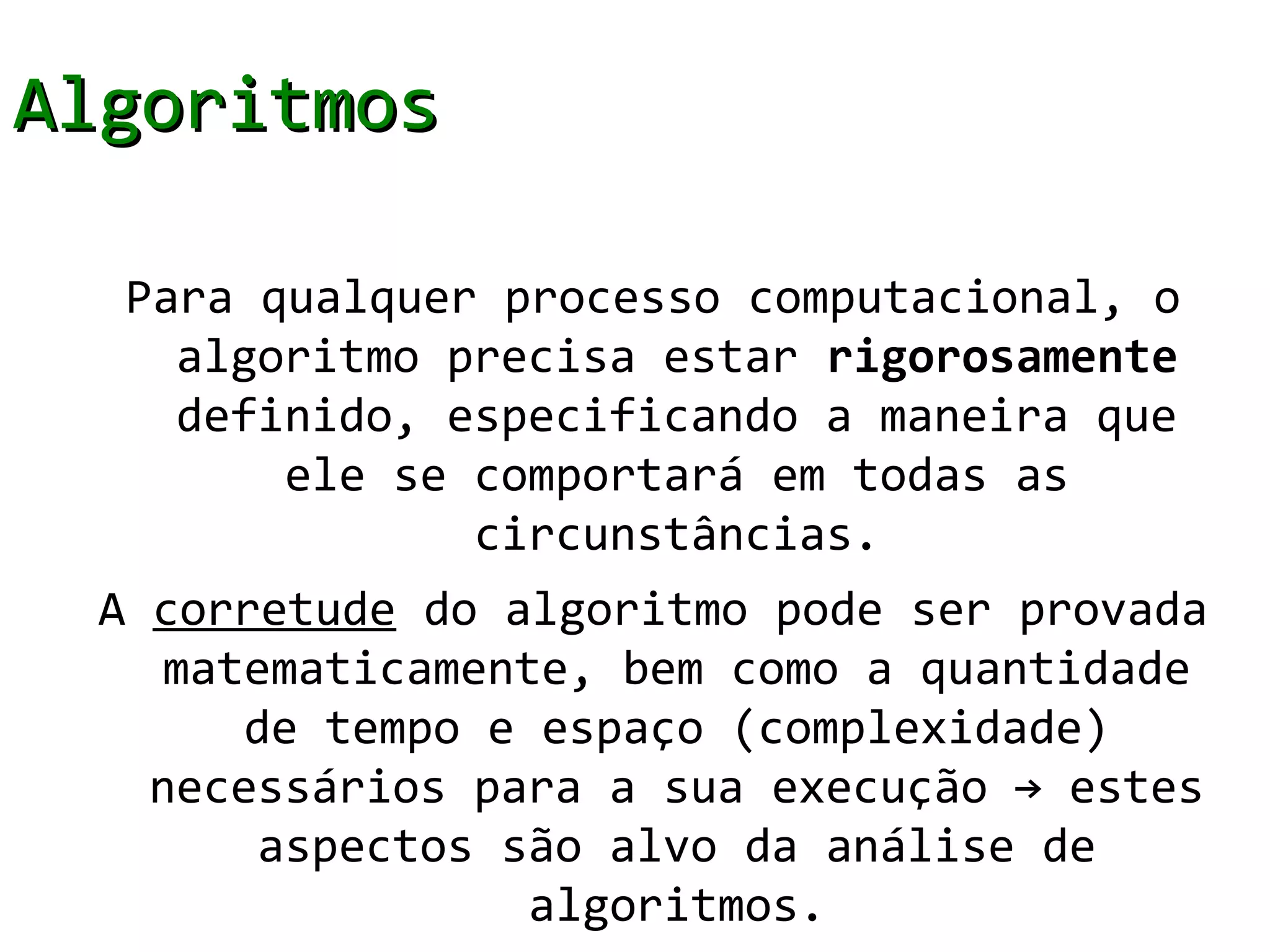 Algoritmos

  Para qualquer processo computacional, o
    algoritmo precisa estar rigorosamente
    definido, especificando a maneira que
        ele se comportará em todas as
               circunstâncias.
 A corretude do algoritmo pode ser provada
    matematicamente, bem como a quantidade
       de tempo e espaço (complexidade)
   necessários para a sua execução → estes
        aspectos são alvo da análise de
                  algoritmos.
 