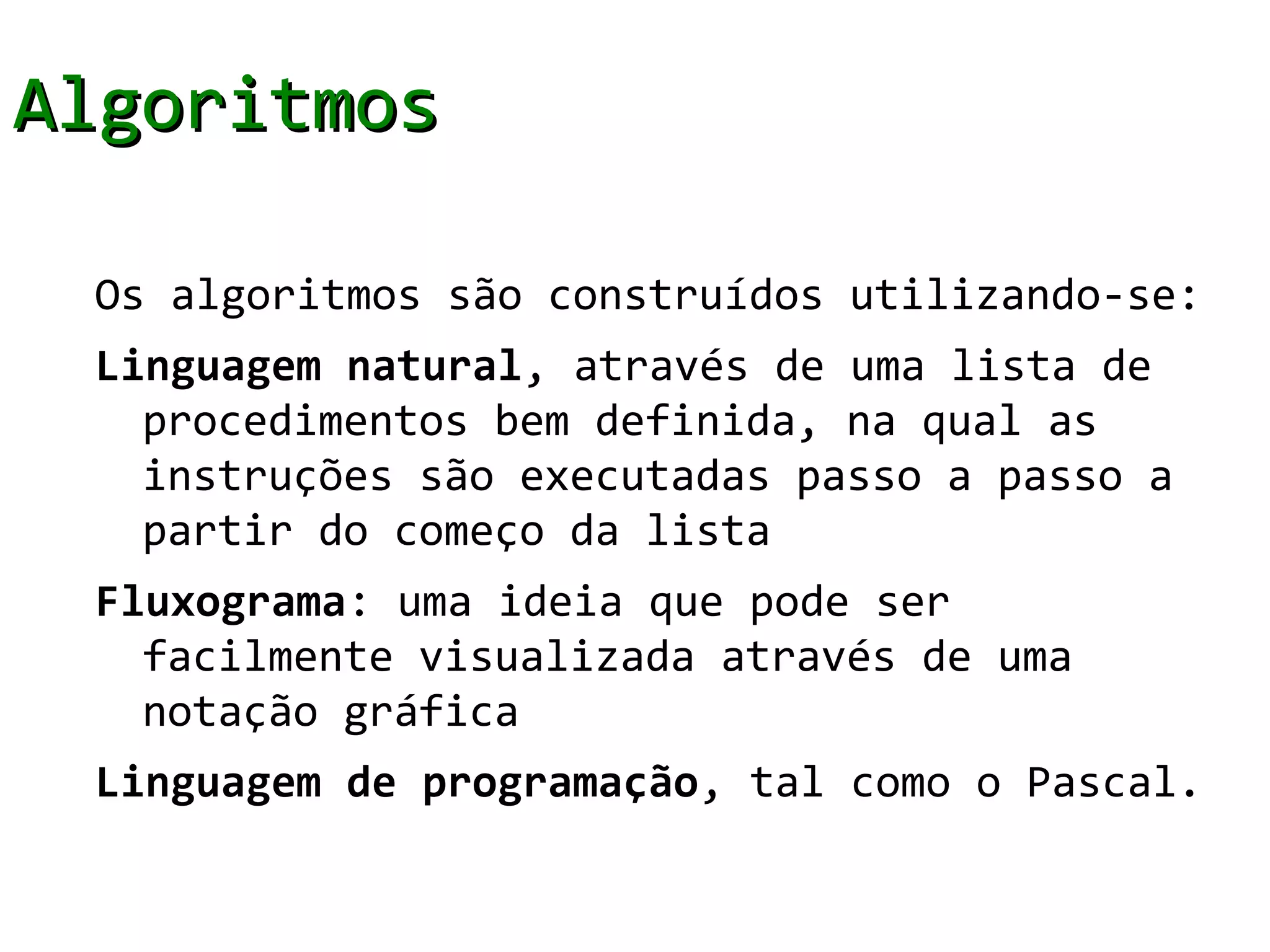 Algoritmos

 Os algoritmos são construídos utilizando-se:
 Linguagem natural, através de uma lista de
   procedimentos bem definida, na qual as
   instruções são executadas passo a passo a
   partir do começo da lista
 Fluxograma: uma ideia que pode ser
   facilmente visualizada através de uma
   notação gráfica
 Linguagem de programação, tal como o Pascal.
 