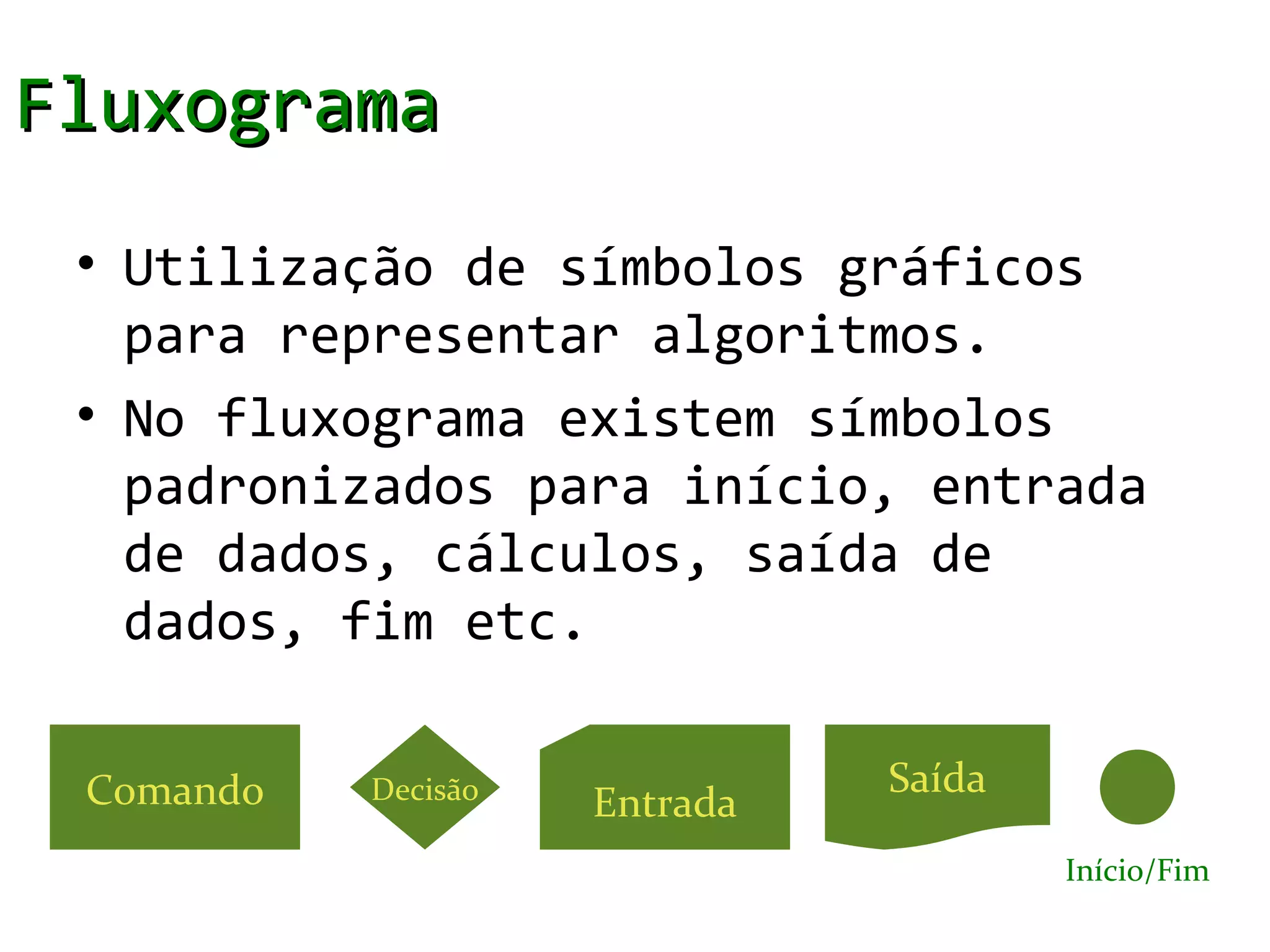 Fluxograma
 • Utilização de símbolos gráficos
   para representar algoritmos.
 • No fluxograma existem símbolos
   padronizados para início, entrada
   de dados, cálculos, saída de
   dados, fim etc.

 Comando   Decisão             Saída
                     Entrada
                                       Início/Fim
 
