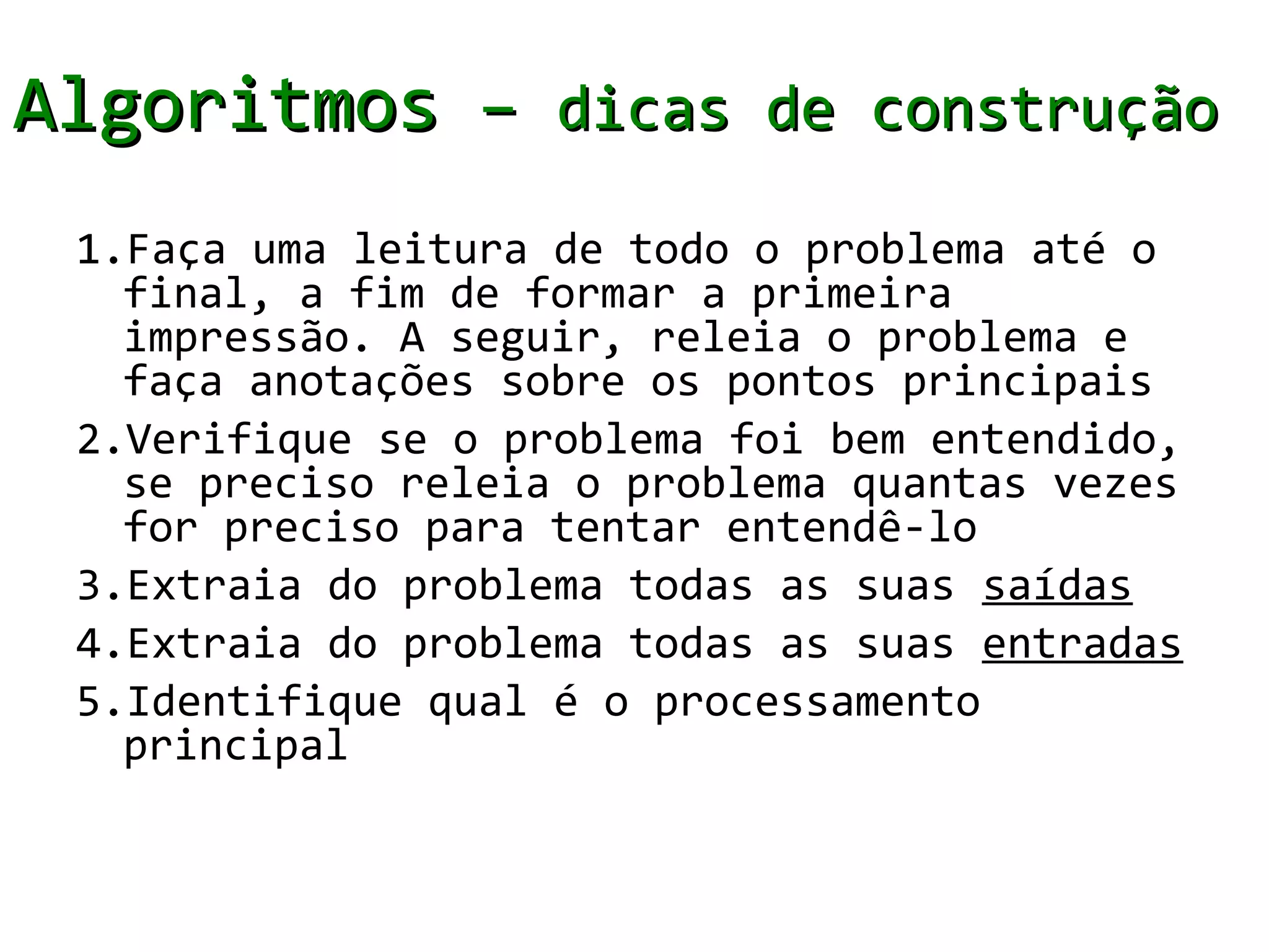 Algoritmos – dicas de construção
 1.Faça uma leitura de todo o problema até o
   final, a fim de formar a primeira
   impressão. A seguir, releia o problema e
   faça anotações sobre os pontos principais
 2.Verifique se o problema foi bem entendido,
   se preciso releia o problema quantas vezes
   for preciso para tentar entendê-lo
 3.Extraia do problema todas as suas saídas
 4.Extraia do problema todas as suas entradas
 5.Identifique qual é o processamento
   principal
 