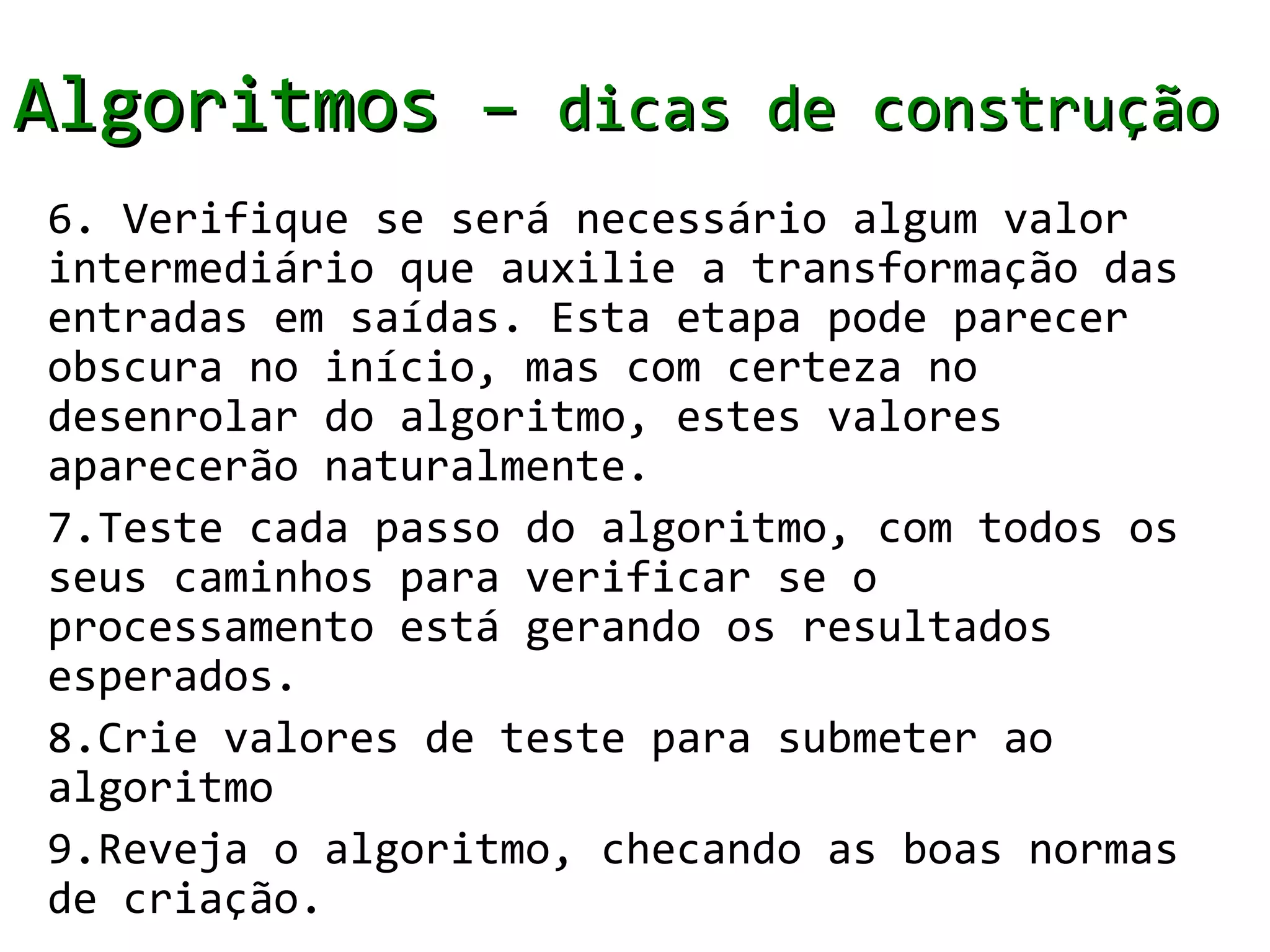 Algoritmos – dicas de construção
6. Verifique se será necessário algum valor
intermediário que auxilie a transformação das
entradas em saídas. Esta etapa pode parecer
obscura no início, mas com certeza no
desenrolar do algoritmo, estes valores
aparecerão naturalmente.
7.Teste cada passo do algoritmo, com todos os
seus caminhos para verificar se o
processamento está gerando os resultados
esperados.
8.Crie valores de teste para submeter ao
algoritmo
9.Reveja o algoritmo, checando as boas normas
de criação.
 