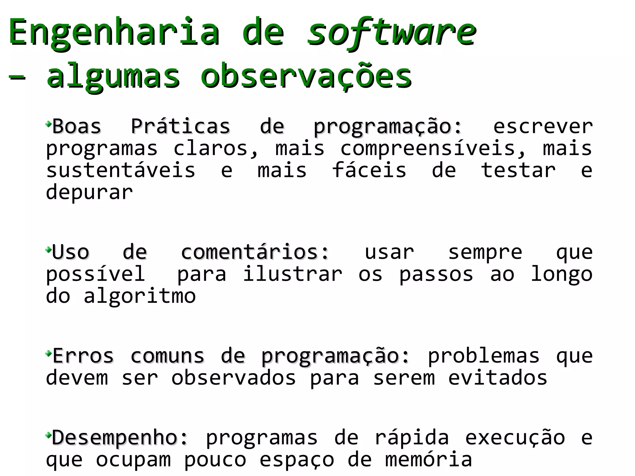 Engenharia de software
– algumas observações
  Boas Práticas de programação: escrever
  programas claros, mais compreensíveis, mais
  sustentáveis e mais fáceis de testar e
  depurar

  Uso de comentários: usar sempre que
  possível para ilustrar os passos ao longo
  do algoritmo

  Erros comuns de programação: problemas que
  devem ser observados para serem evitados

  Desempenho: programas de rápida execução e
  que ocupam pouco espaço de memória
 
