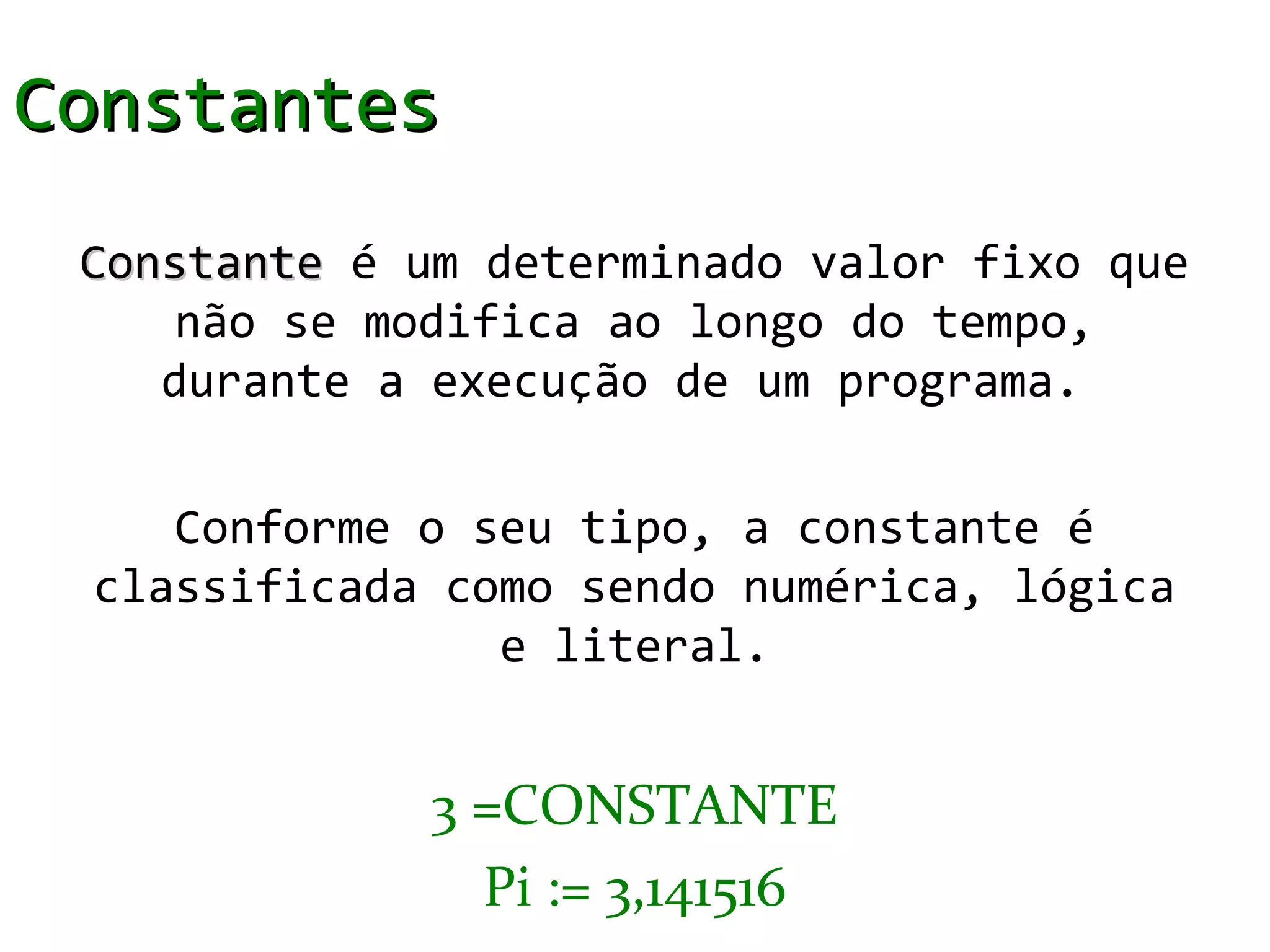 Constantes
 Constante é um determinado valor fixo que
     não se modifica ao longo do tempo,
    durante a execução de um programa.

    Conforme o seu tipo, a constante é
 classificada como sendo numérica, lógica
                e literal.


              3 =CONSTANTE
                Pi := 3,141516
 