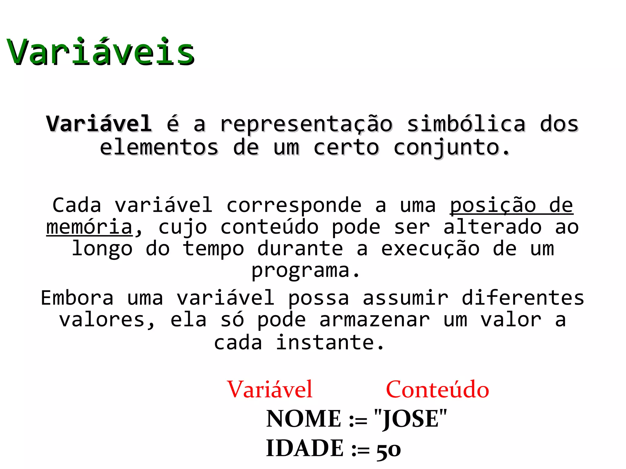 Variáveis
 Variável é a representação simbólica dos
     elementos de um certo conjunto.

  Cada variável corresponde a uma posição de
  memória, cujo conteúdo pode ser alterado ao
    longo do tempo durante a execução de um
                   programa.
 Embora uma variável possa assumir diferentes
   valores, ela só pode armazenar um valor a
               cada instante.

                Variável     Conteúdo
                   NOME := "JOSE"
                   IDADE := 50
 