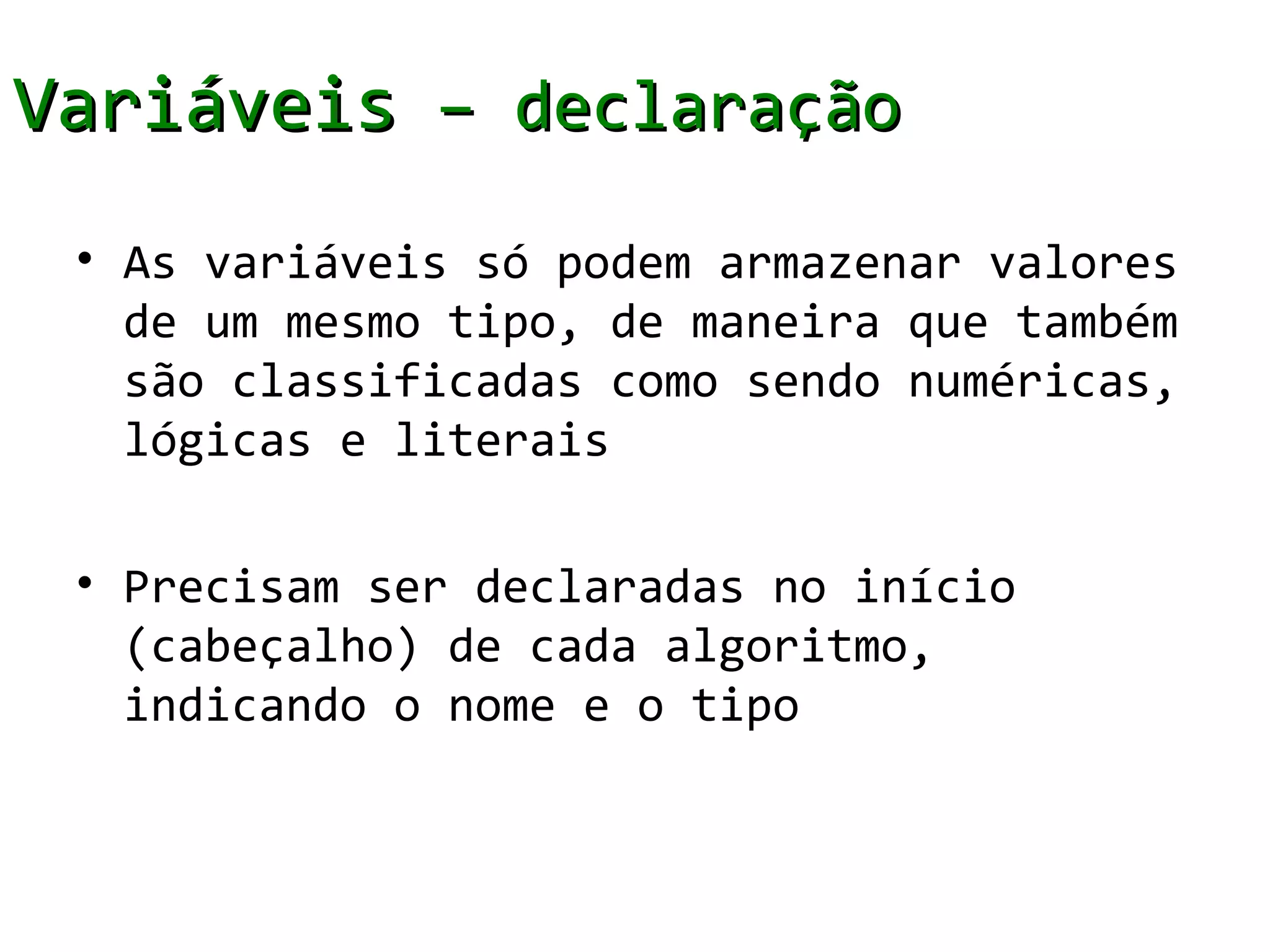 Variáveis – declaração
 • As variáveis só podem armazenar valores
   de um mesmo tipo, de maneira que também
   são classificadas como sendo numéricas,
   lógicas e literais

 • Precisam ser declaradas no início
   (cabeçalho) de cada algoritmo,
   indicando o nome e o tipo
 