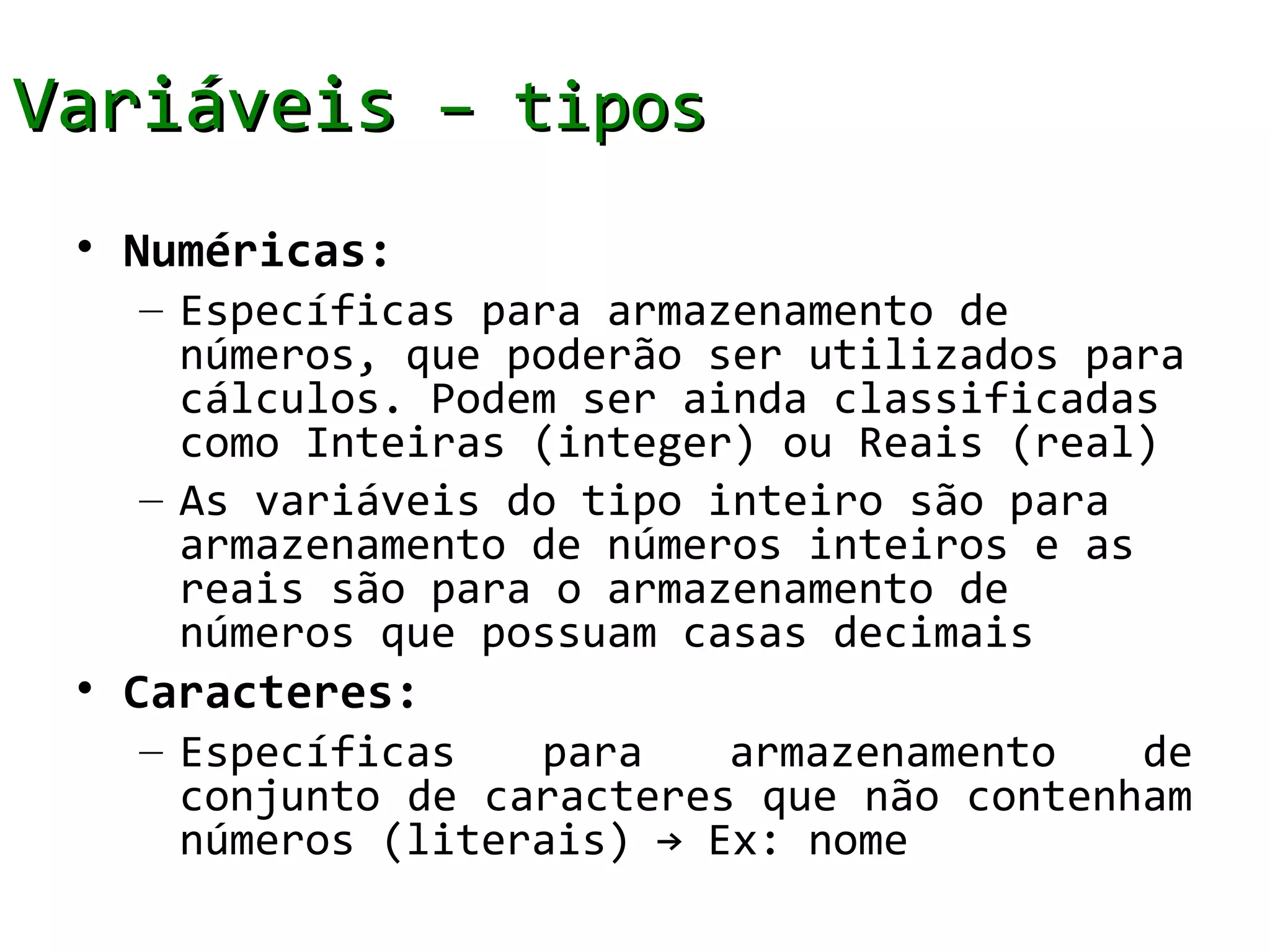 Variáveis – tipos
 • Numéricas:
   – Específicas para armazenamento de
     números, que poderão ser utilizados para
     cálculos. Podem ser ainda classificadas
     como Inteiras (integer) ou Reais (real)
   – As variáveis do tipo inteiro são para
     armazenamento de números inteiros e as
     reais são para o armazenamento de
     números que possuam casas decimais
 • Caracteres:
   – Específicas   para    armazenamento   de
     conjunto de caracteres que não contenham
     números (literais) → Ex: nome
 