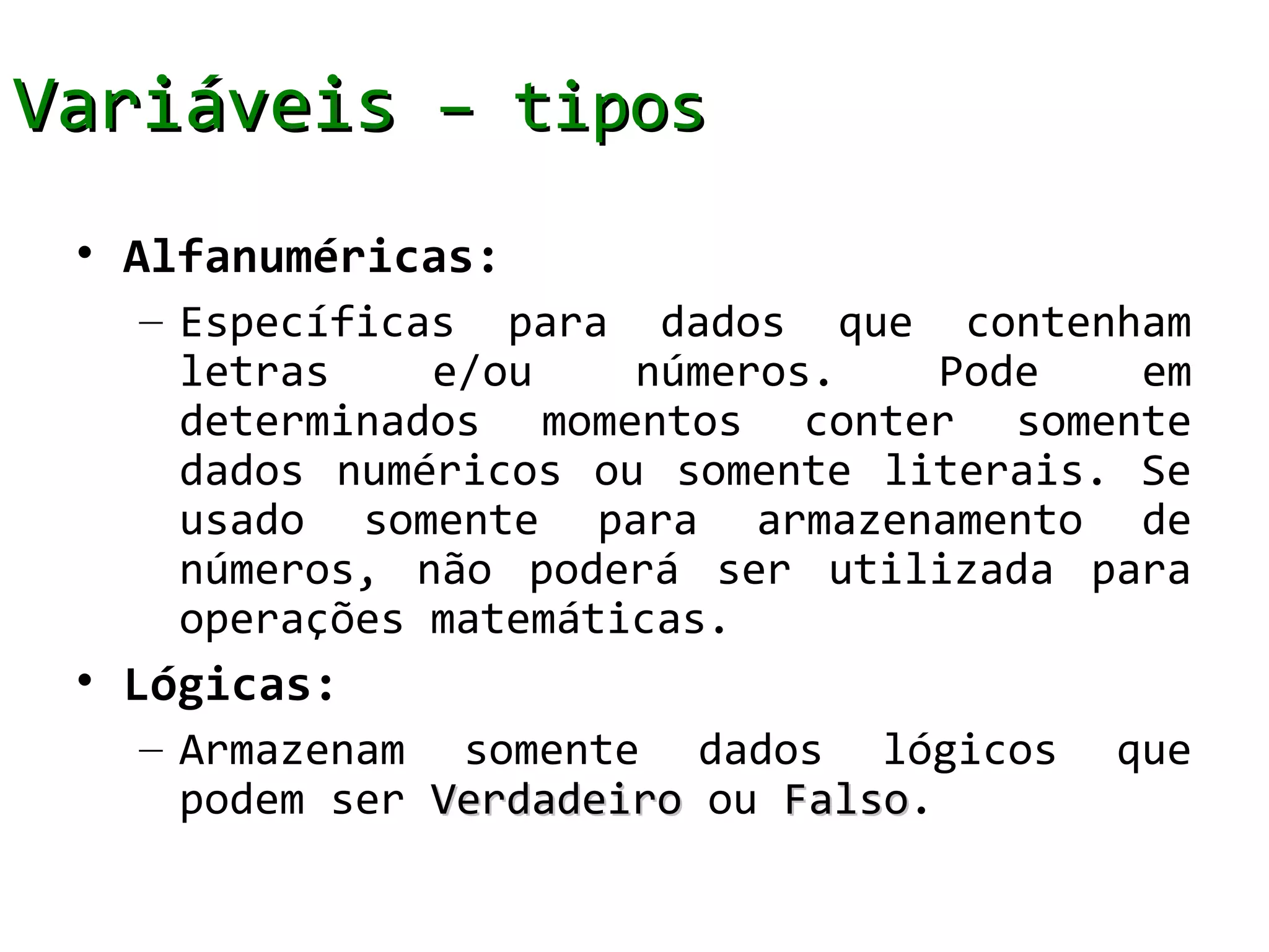 Variáveis – tipos
 • Alfanuméricas:
   – Específicas para dados que contenham
     letras    e/ou    números.   Pode    em
     determinados momentos conter somente
     dados numéricos ou somente literais. Se
     usado somente para armazenamento de
     números, não poderá ser utilizada para
     operações matemáticas.
 • Lógicas:
   – Armazenam somente dados lógicos     que
     podem ser Verdadeiro ou Falso.
                             Falso
 