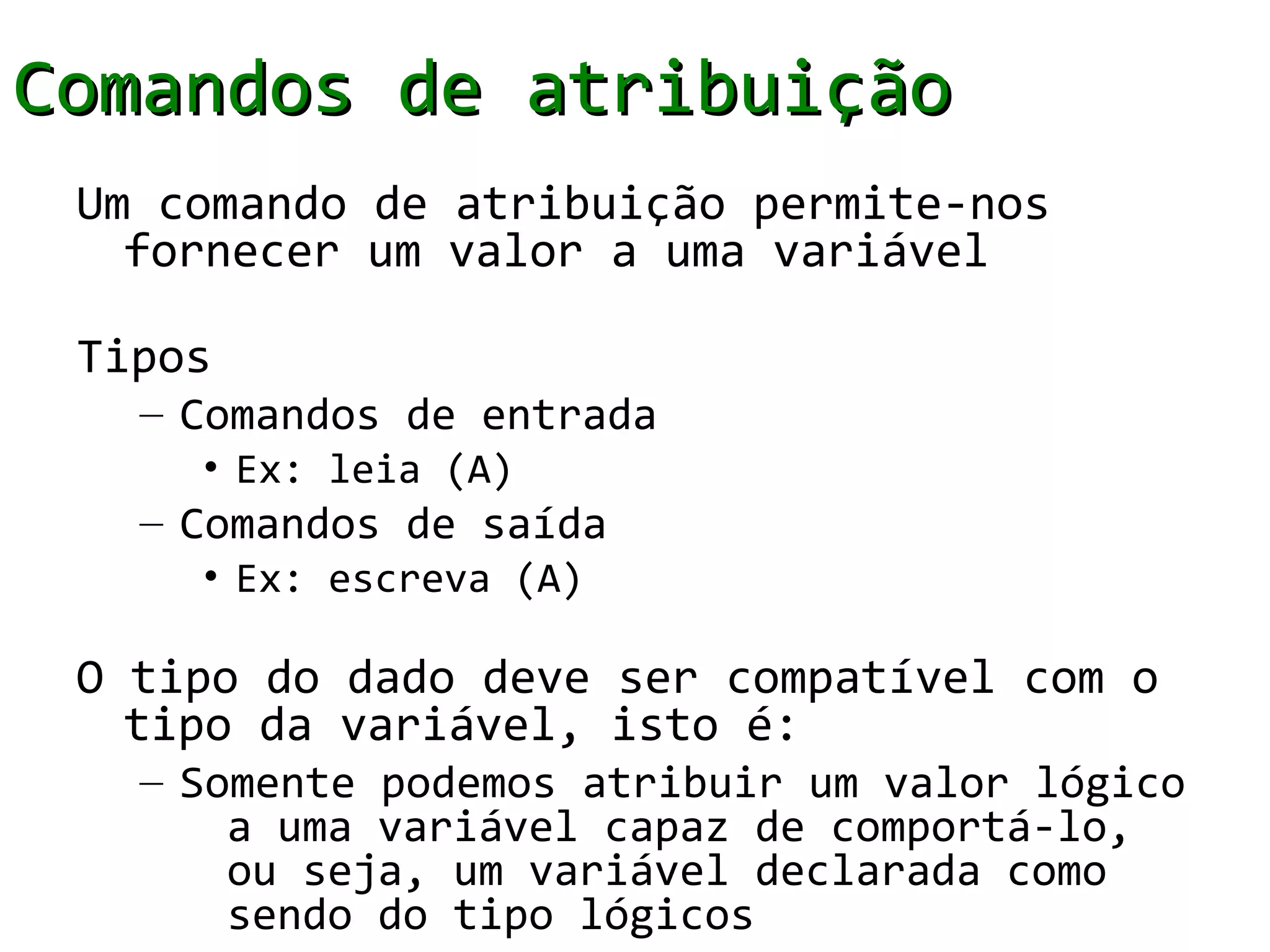 Comandos de atribuição
 Um comando de atribuição permite-nos
   fornecer um valor a uma variável

 Tipos
   – Comandos de entrada
     • Ex: leia (A)
   – Comandos de saída
     • Ex: escreva (A)

 O tipo do dado deve ser compatível com o
   tipo da variável, isto é:
   – Somente podemos atribuir um valor lógico
       a uma variável capaz de comportá-lo,
       ou seja, um variável declarada como
       sendo do tipo lógicos
 