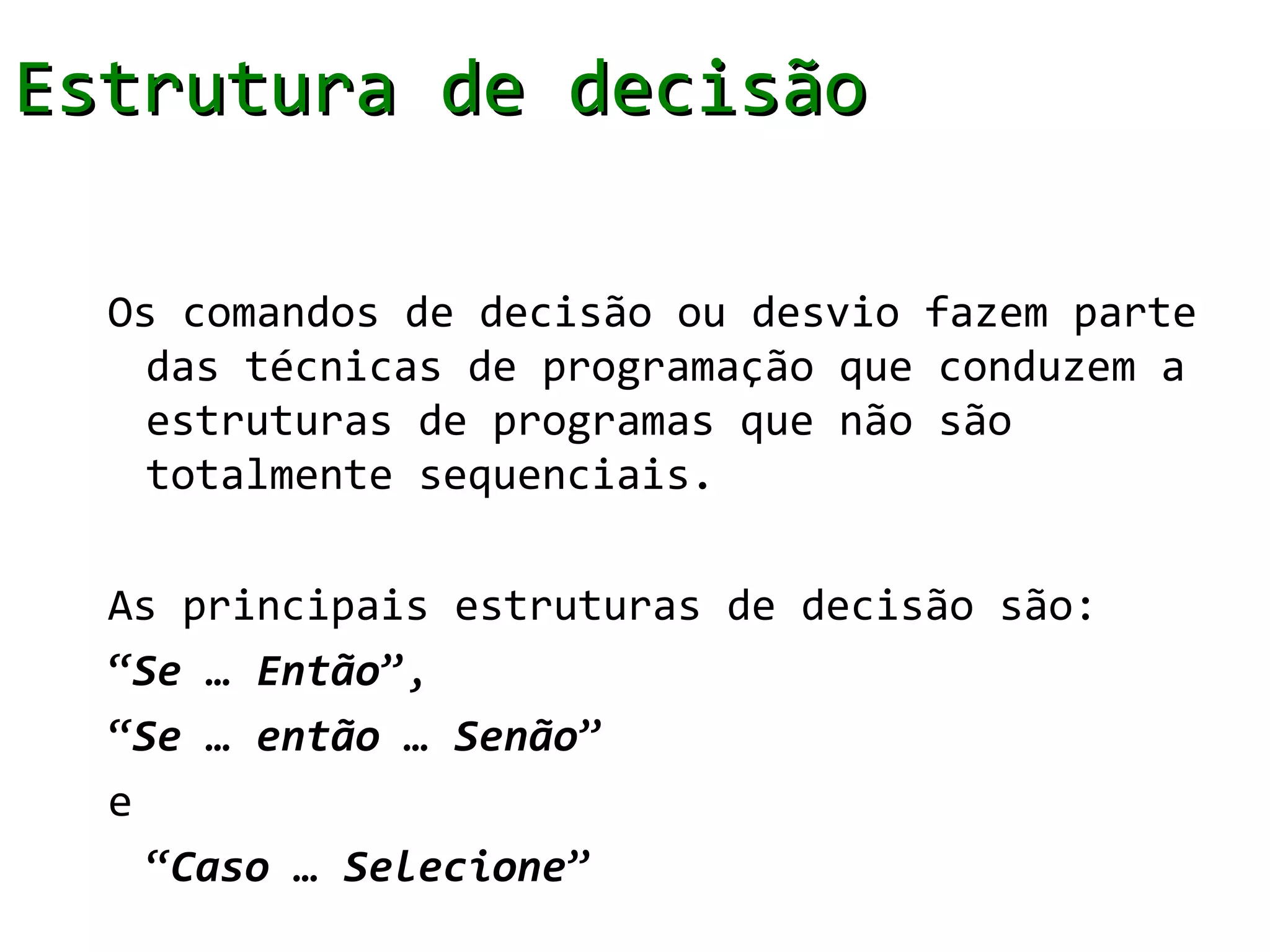 Estrutura de decisão

  Os comandos de decisão ou desvio fazem parte
    das técnicas de programação que conduzem a
    estruturas de programas que não são
    totalmente sequenciais.

  As principais estruturas de decisão são:
  “Se … Então”,
  “Se … então … Senão”
  e
    “Caso … Selecione”
 