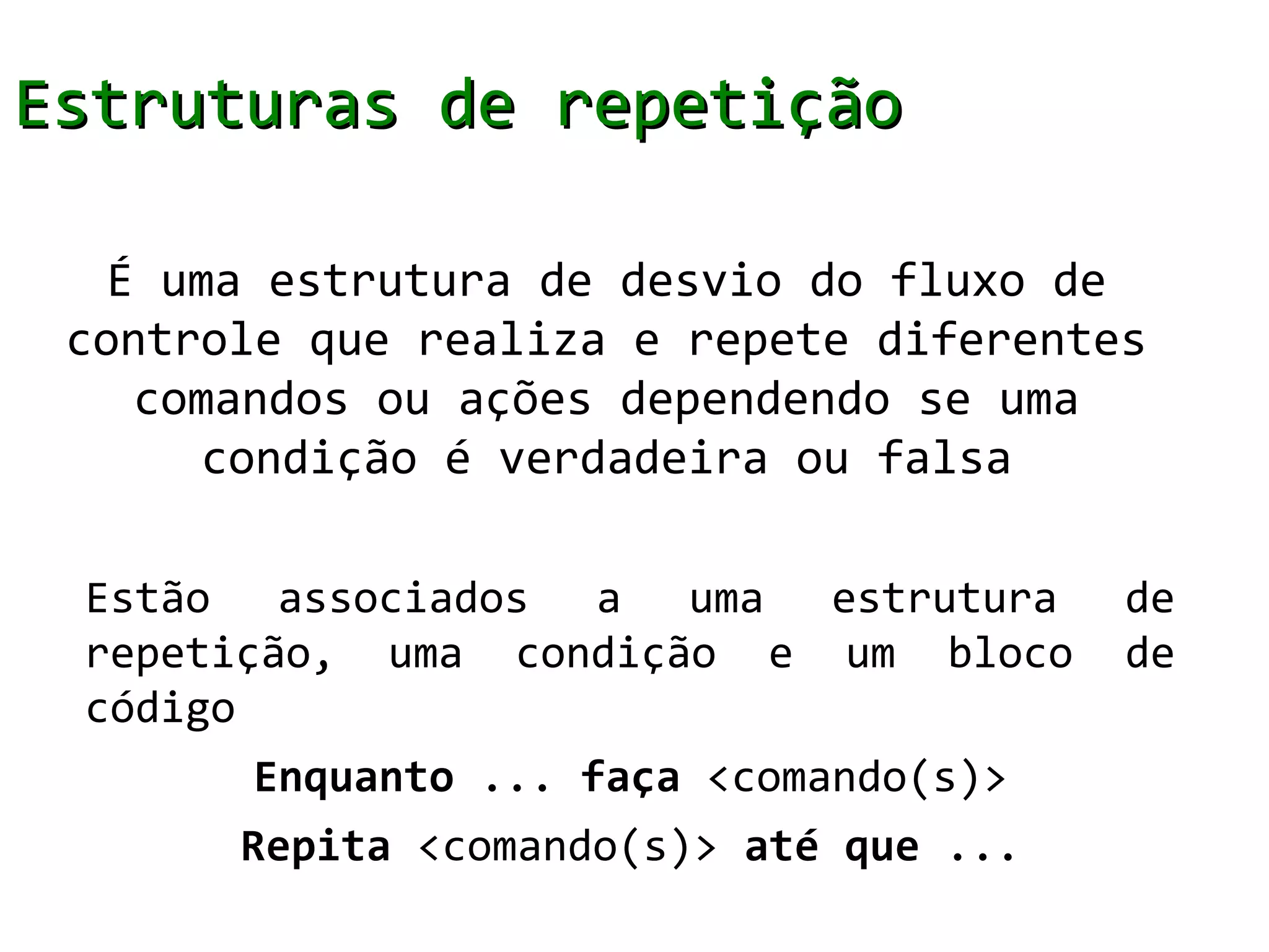Estruturas de repetição

   É uma estrutura de desvio do fluxo de
 controle que realiza e repete diferentes
    comandos ou ações dependendo se uma
       condição é verdadeira ou falsa

 Estão associados a uma estrutura        de
 repetição, uma condição e um bloco      de
 código
       Enquanto ... faça <comando(s)>
       Repita <comando(s)> até que ...
 