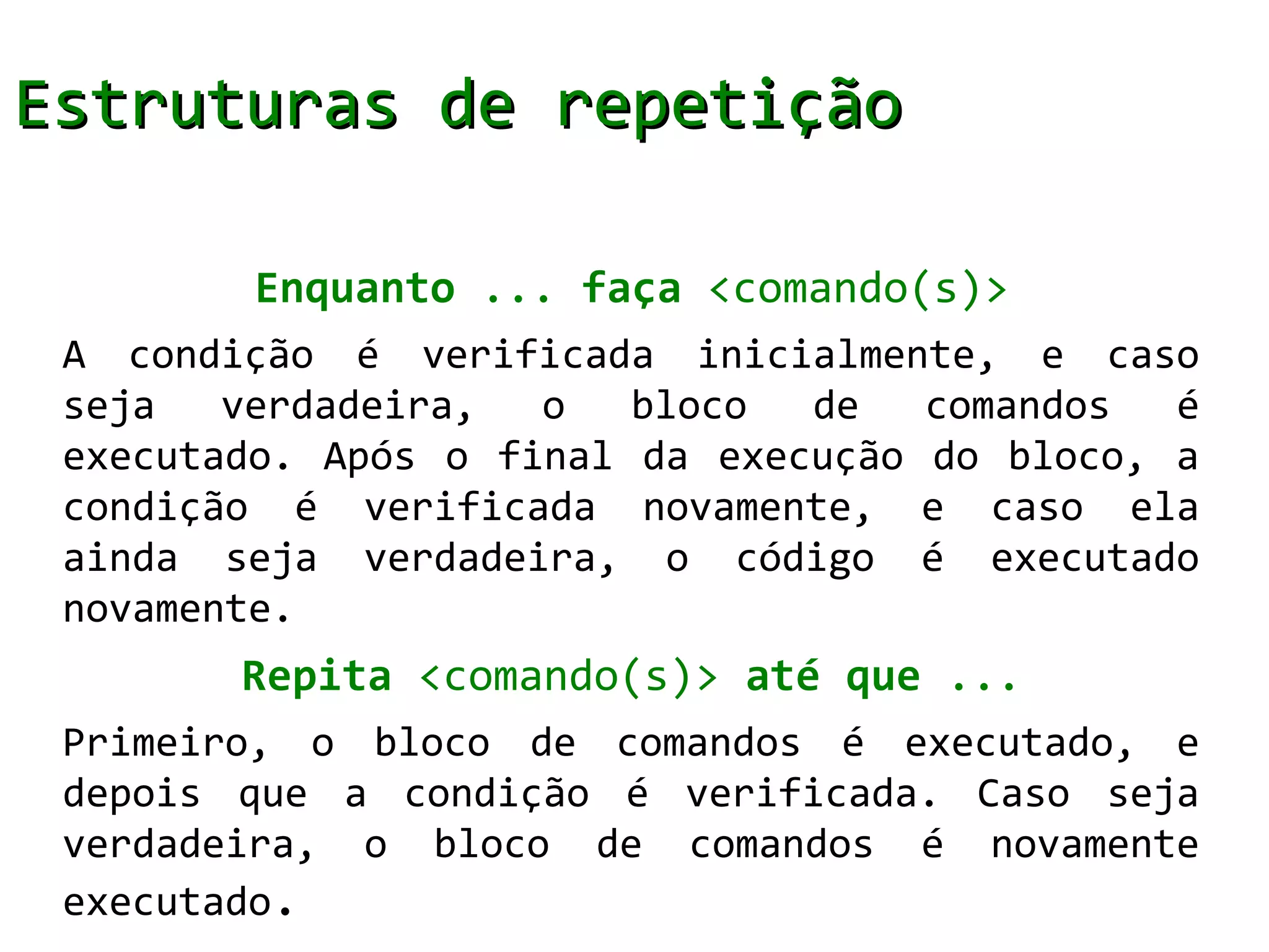 Estruturas de repetição

        Enquanto ... faça <comando(s)>
 A condição é verificada inicialmente, e caso
 seja   verdadeira,  o   bloco  de   comandos  é
 executado. Após o final da execução do bloco, a
 condição é verificada novamente, e caso ela
 ainda seja verdadeira, o código é executado
 novamente.
        Repita <comando(s)> até que ...
 Primeiro, o bloco de comandos é executado, e
 depois que a condição é verificada. Caso seja
 verdadeira, o bloco de comandos é novamente
 executado.
 