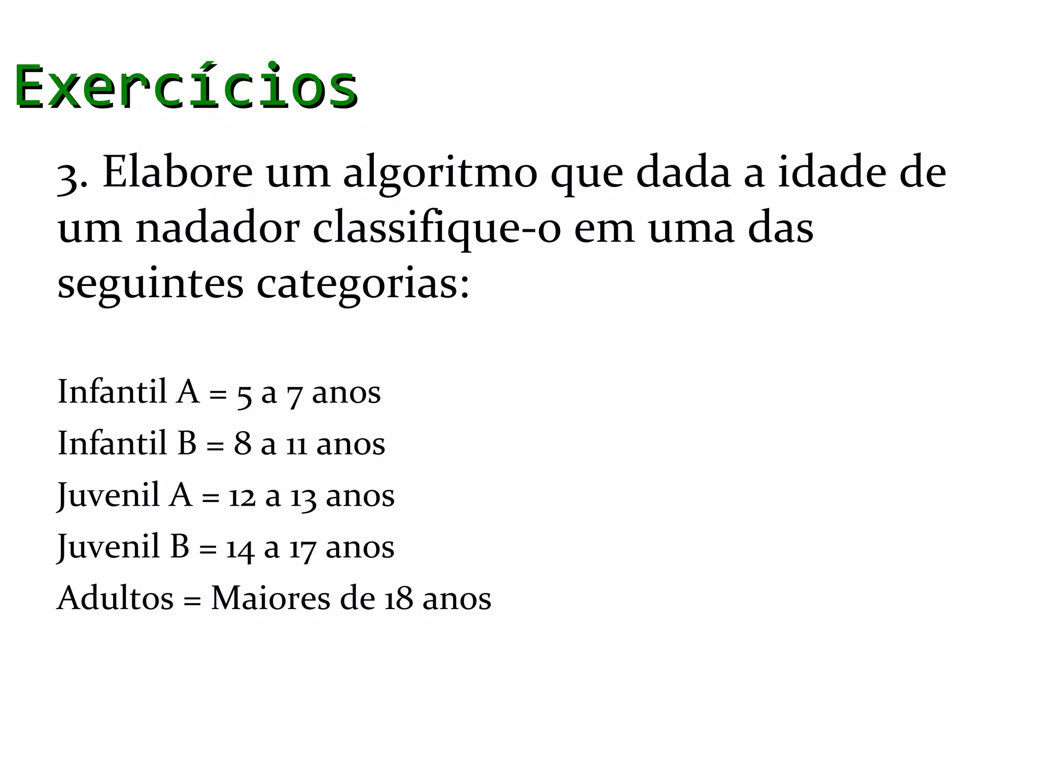 Exercícios
 3. Elabore um algoritmo que dada a idade de
 um nadador classifique-o em uma das
 seguintes categorias:

 Infantil A = 5 a 7 anos
 Infantil B = 8 a 11 anos
 Juvenil A = 12 a 13 anos
 Juvenil B = 14 a 17 anos
 Adultos = Maiores de 18 anos
 