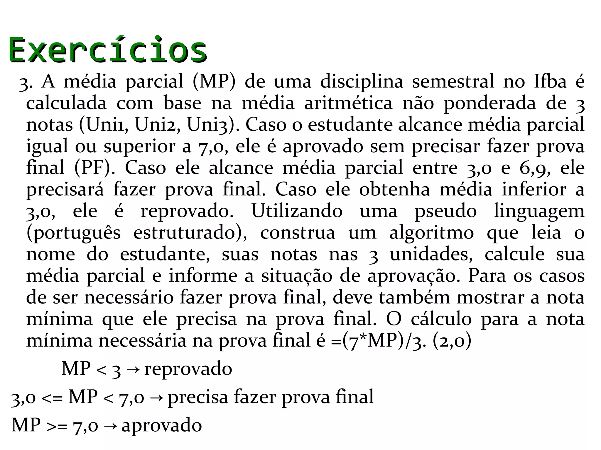Exercícios
 3. A média parcial (MP) de uma disciplina semestral no Ifba é
  calculada com base na média aritmética não ponderada de 3
  notas (Uni1, Uni2, Uni3). Caso o estudante alcance média parcial
  igual ou superior a 7,0, ele é aprovado sem precisar fazer prova
  final (PF). Caso ele alcance média parcial entre 3,0 e 6,9, ele
  precisará fazer prova final. Caso ele obtenha média inferior a
  3,0, ele é reprovado. Utilizando uma pseudo linguagem
  (português estruturado), construa um algoritmo que leia o
  nome do estudante, suas notas nas 3 unidades, calcule sua
  média parcial e informe a situação de aprovação. Para os casos
  de ser necessário fazer prova final, deve também mostrar a nota
  mínima que ele precisa na prova final. O cálculo para a nota
  mínima necessária na prova final é =(7*MP)/3. (2,0)
      MP < 3 → reprovado
3,0 <= MP < 7,0 → precisa fazer prova final
MP >= 7,0 → aprovado
 