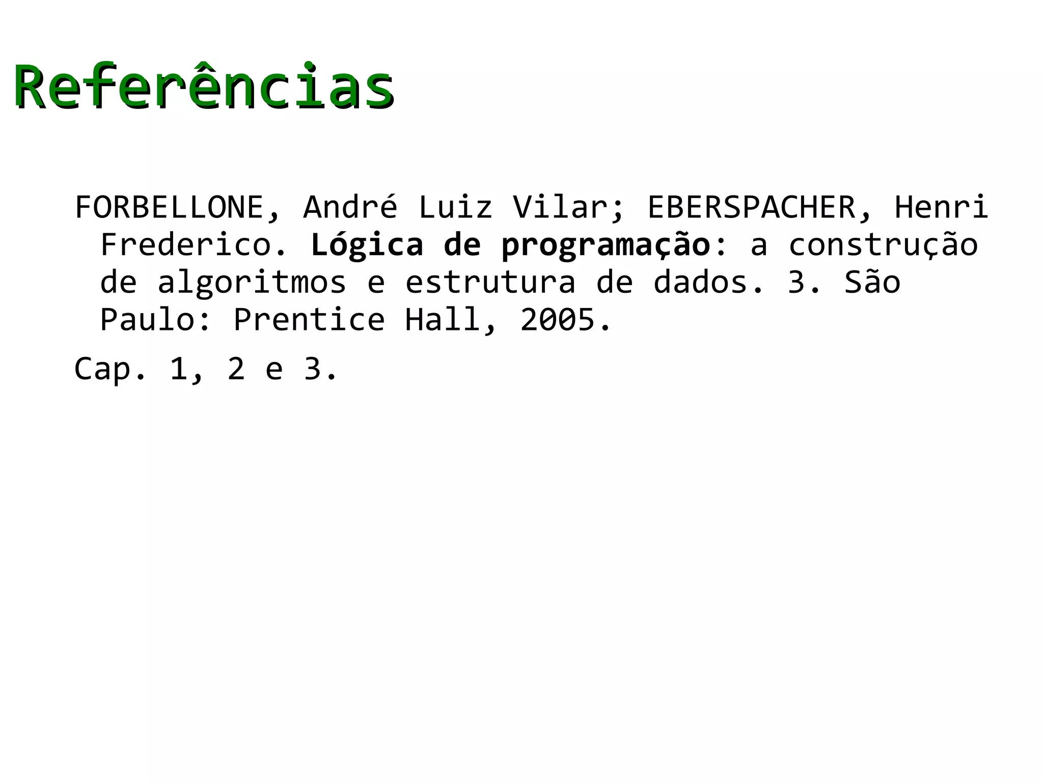 Referências
 FORBELLONE, André Luiz Vilar; EBERSPACHER, Henri
  Frederico. Lógica de programação: a construção
  de algoritmos e estrutura de dados. 3. São
  Paulo: Prentice Hall, 2005.
 Cap. 1, 2 e 3.
 
