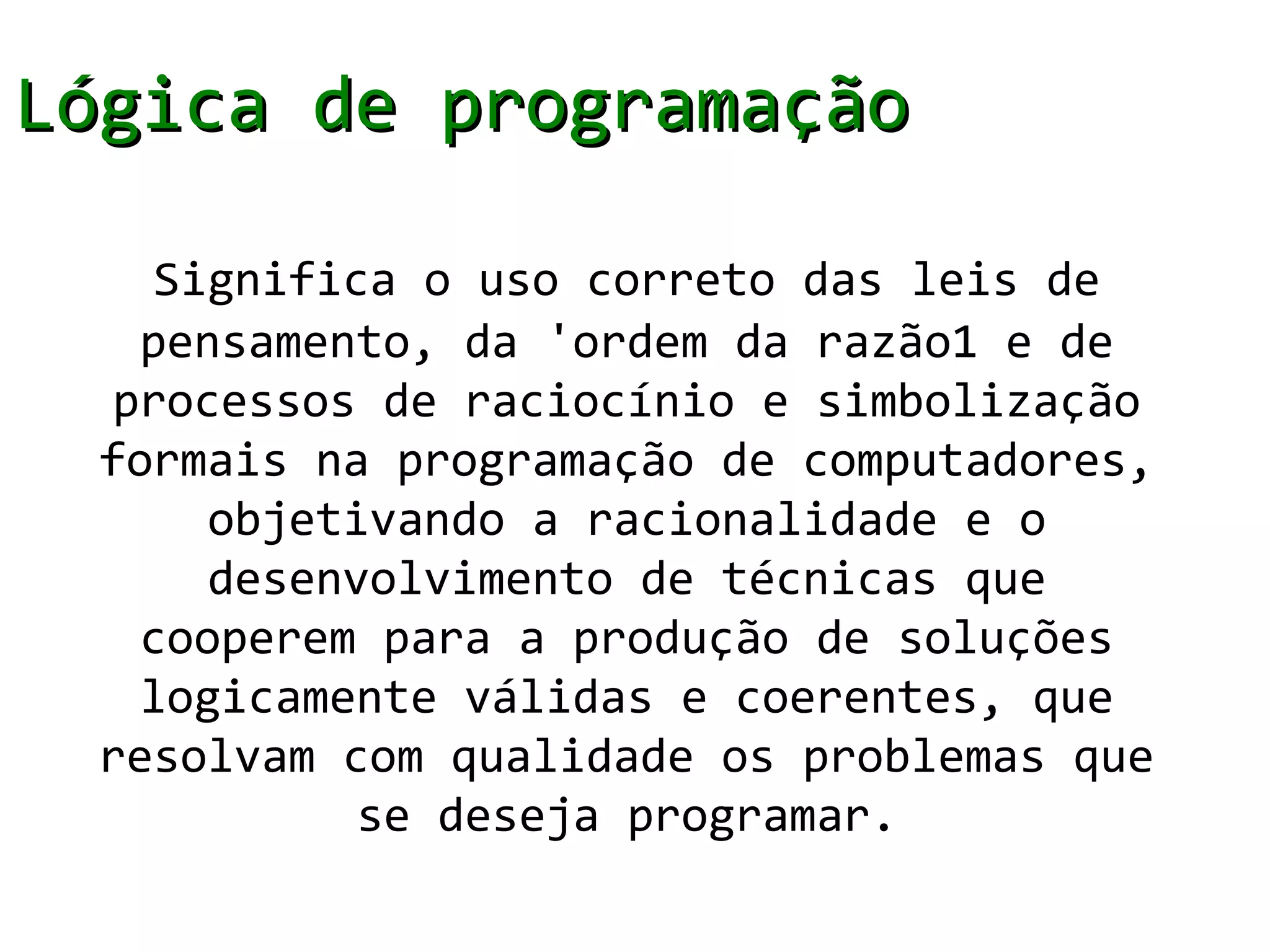 Lógica de programação

     Significa o uso correto das leis de
    pensamento, da 'ordem da razão1 e de
   processos de raciocínio e simbolização
  formais na programação de computadores,
       objetivando a racionalidade e o
       desenvolvimento de técnicas que
    cooperem para a produção de soluções
    logicamente válidas e coerentes, que
  resolvam com qualidade os problemas que
             se deseja programar.
 