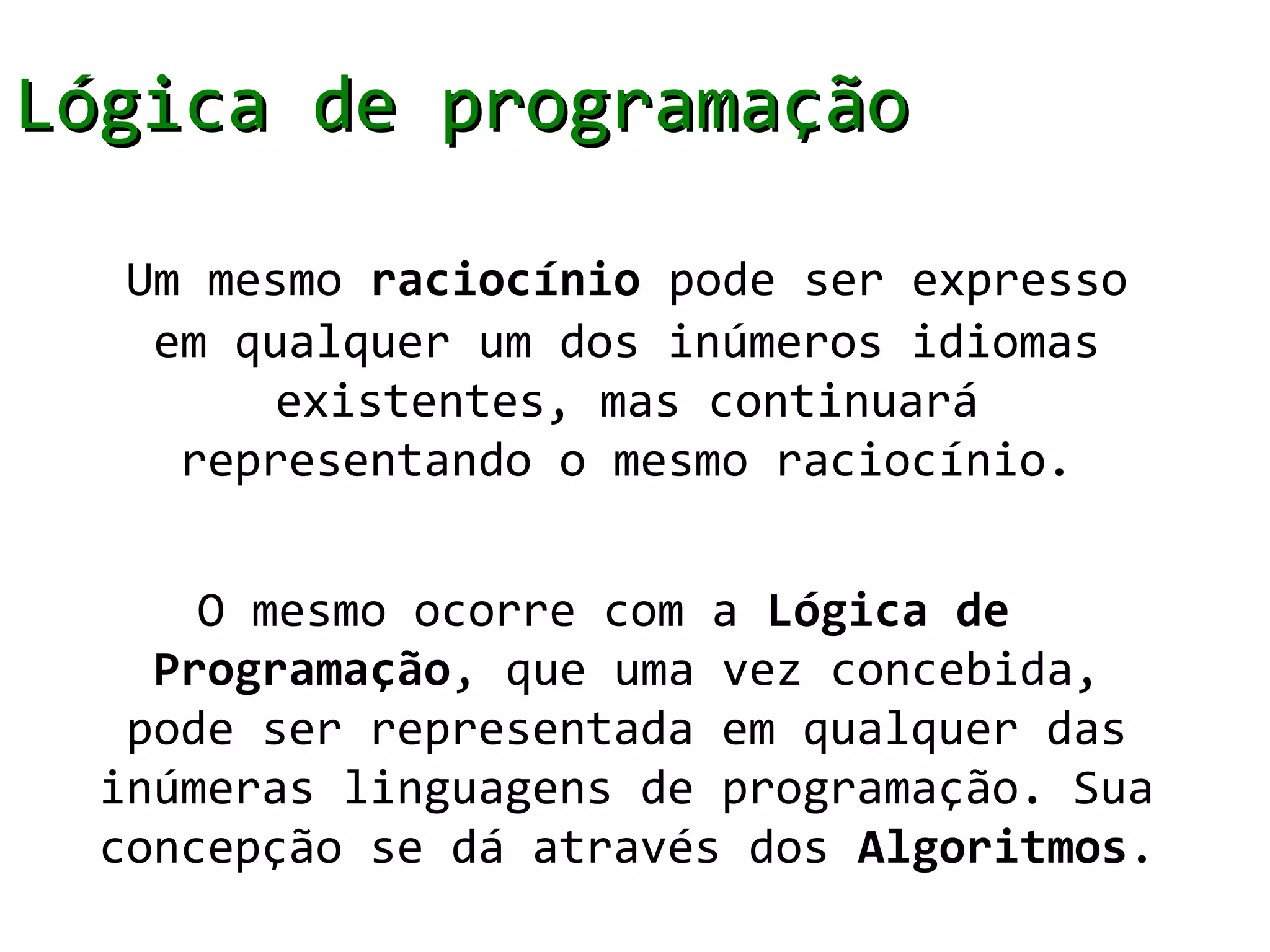 Lógica de programação

   Um mesmo raciocínio pode ser expresso
    em qualquer um dos inúmeros idiomas
         existentes, mas continuará
     representando o mesmo raciocínio.


      O mesmo ocorre com a Lógica de
    Programação, que uma vez concebida,
   pode ser representada em qualquer das
  inúmeras linguagens de programação. Sua
  concepção se dá através dos Algoritmos.
 