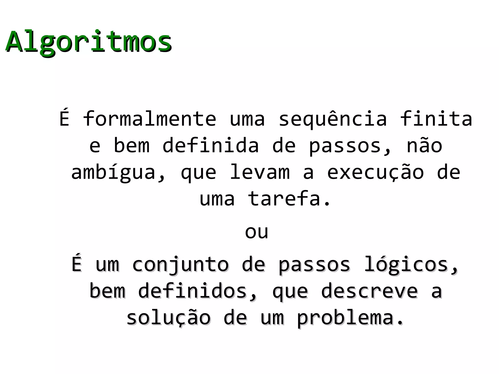 Algoritmos

   É formalmente uma sequência finita
      e bem definida de passos, não
    ambígua, que levam a execução de
               uma tarefa.
                   ou
    É um conjunto de passos lógicos,
      bem definidos, que descreve a
         solução de um problema.
 