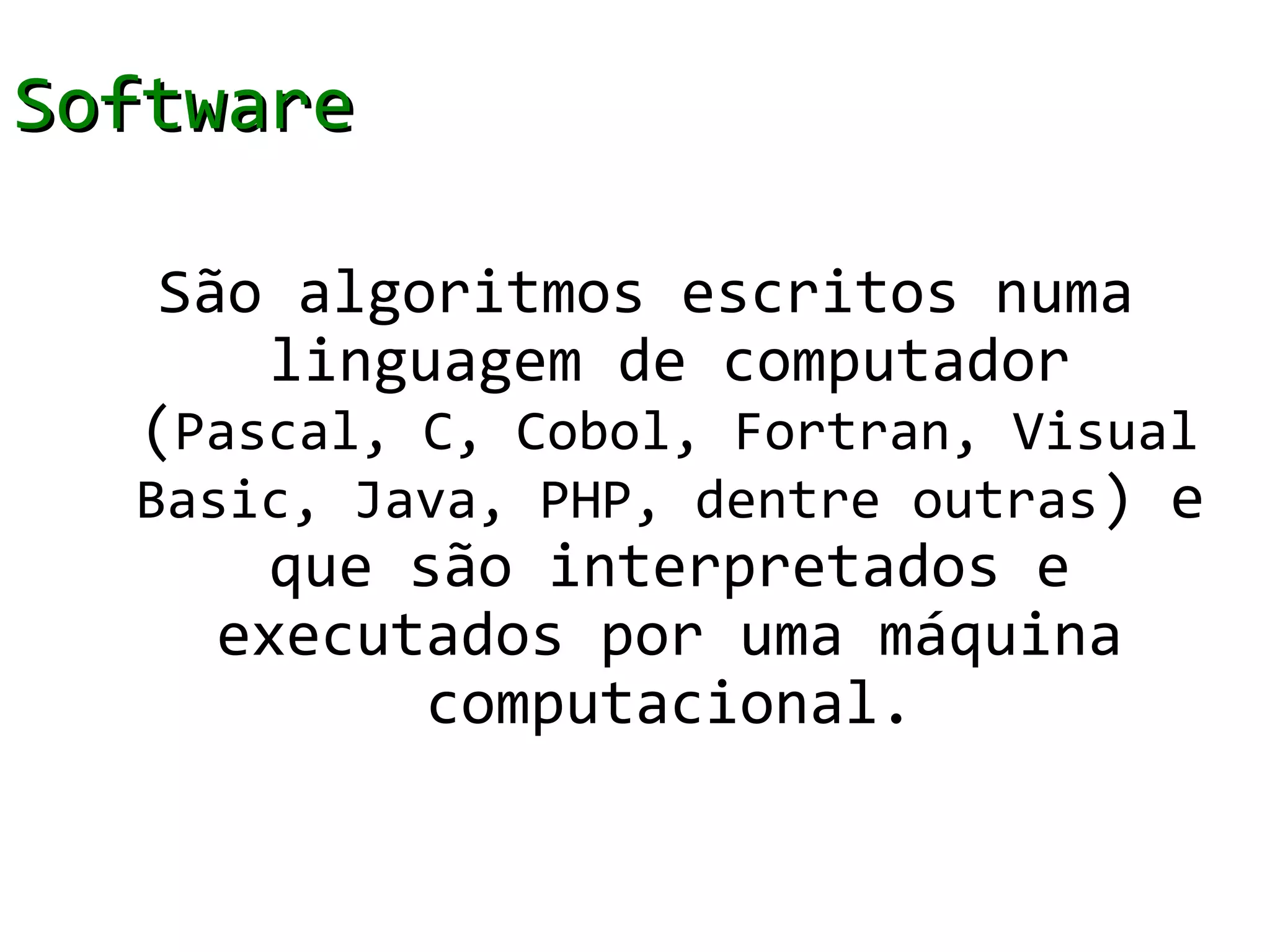 Software

   São algoritmos escritos numa
       linguagem de computador
  (Pascal, C, Cobol, Fortran, Visual
  Basic, Java, PHP, dentre outras ) e
       que são interpretados e
     executados por uma máquina
            computacional.
 