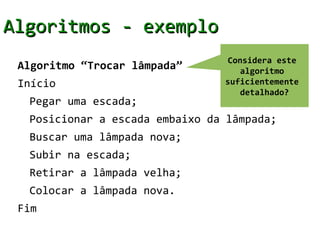 Algoritmos - exemplo
                                 Considera este
 Algoritmo “Trocar lâmpada”         algoritmo
 Início                         suficientemente
                                    detalhado?
  Pegar uma escada;
  Posicionar a escada embaixo da lâmpada;
  Buscar uma lâmpada nova;
  Subir na escada;
  Retirar a lâmpada velha;
  Colocar a lâmpada nova.
 Fim
 