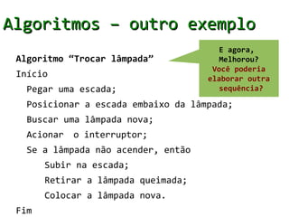 Algoritmos – outro exemplo
                                        E agora,
 Algoritmo “Trocar lâmpada”             Melhorou?
                                      Você poderia
 Início                              elaborar outra
   Pegar uma escada;                    sequência?

   Posicionar a escada embaixo da lâmpada;
   Buscar uma lâmpada nova;
   Acionar   o interruptor;
   Se a lâmpada não acender, então
       Subir na escada;
       Retirar a lâmpada queimada;
       Colocar a lâmpada nova.
 Fim
 
