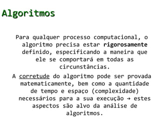 Algoritmos

  Para qualquer processo computacional, o
    algoritmo precisa estar rigorosamente
    definido, especificando a maneira que
        ele se comportará em todas as
               circunstâncias.
 A corretude do algoritmo pode ser provada
    matematicamente, bem como a quantidade
       de tempo e espaço (complexidade)
   necessários para a sua execução → estes
        aspectos são alvo da análise de
                  algoritmos.
 