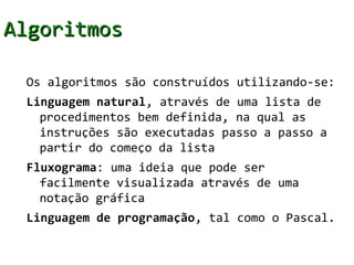 Algoritmos

 Os algoritmos são construídos utilizando-se:
 Linguagem natural, através de uma lista de
   procedimentos bem definida, na qual as
   instruções são executadas passo a passo a
   partir do começo da lista
 Fluxograma: uma ideia que pode ser
   facilmente visualizada através de uma
   notação gráfica
 Linguagem de programação, tal como o Pascal.
 