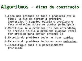 Algoritmos – dicas de construção
 1.Faça uma leitura de todo o problema até o
   final, a fim de formar a primeira
   impressão. A seguir, releia o problema e
   faça anotações sobre os pontos principais
 2.Verifique se o problema foi bem entendido,
   se preciso releia o problema quantas vezes
   for preciso para tentar entendê-lo
 3.Extraia do problema todas as suas saídas
 4.Extraia do problema todas as suas entradas
 5.Identifique qual é o processamento
   principal
 