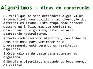 Algoritmos – dicas de construção
6. Verifique se será necessário algum valor
intermediário que auxilie a transformação das
entradas em saídas. Esta etapa pode parecer
obscura no início, mas com certeza no
desenrolar do algoritmo, estes valores
aparecerão naturalmente.
7.Teste cada passo do algoritmo, com todos os
seus caminhos para verificar se o
processamento está gerando os resultados
esperados.
8.Crie valores de teste para submeter ao
algoritmo
9.Reveja o algoritmo, checando as boas normas
de criação.
 