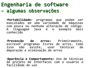 Engenharia de software
– algumas observações
  Portabilidade: programas que podem ser
  executados em uma variedade de máquinas
  com pouca ou nenhuma alteração de código.
  A linguagem Java é o exemplo mais
  conhecido

  Prevenção    de    erros:    Primeiramente,
  escrever programas livres de erros. Como
  isso   não   existe,   usar   técnicas   de
  depuração e eliminação de erros

  Aparência e Comportamento: Uso de técnicas
  de projeto de interfaces com o usuário e
  facilidade de uso
 