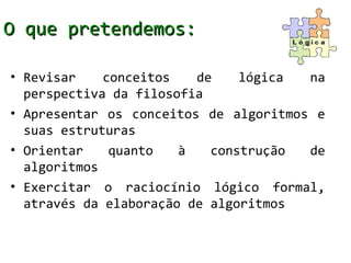 O que pretendemos:

• Revisar    conceitos   de    lógica  na
  perspectiva da filosofia
• Apresentar os conceitos de algoritmos e
  suas estruturas
• Orientar    quanto   à   construção  de
  algoritmos
• Exercitar o raciocínio lógico formal,
  através da elaboração de algoritmos
 
