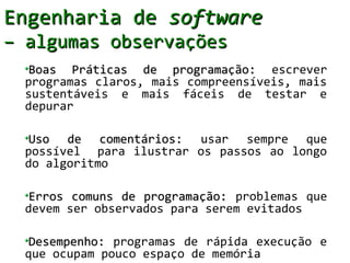 Engenharia de software
– algumas observações
  Boas Práticas de programação: escrever
  programas claros, mais compreensíveis, mais
  sustentáveis e mais fáceis de testar e
  depurar

  Uso de comentários: usar sempre que
  possível para ilustrar os passos ao longo
  do algoritmo

  Erros comuns de programação: problemas que
  devem ser observados para serem evitados

  Desempenho: programas de rápida execução e
  que ocupam pouco espaço de memória
 