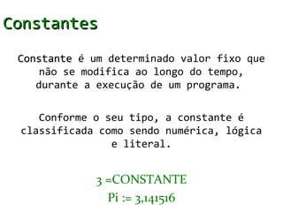 Constantes
 Constante é um determinado valor fixo que
     não se modifica ao longo do tempo,
    durante a execução de um programa.

    Conforme o seu tipo, a constante é
 classificada como sendo numérica, lógica
                e literal.


              3 =CONSTANTE
                Pi := 3,141516
 