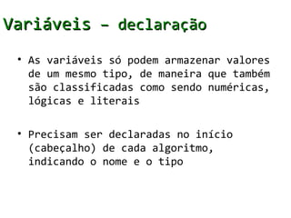 Variáveis – declaração
 • As variáveis só podem armazenar valores
   de um mesmo tipo, de maneira que também
   são classificadas como sendo numéricas,
   lógicas e literais

 • Precisam ser declaradas no início
   (cabeçalho) de cada algoritmo,
   indicando o nome e o tipo
 