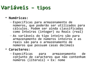 Variáveis – tipos
 • Numéricas:
   – Específicas para armazenamento de
     números, que poderão ser utilizados para
     cálculos. Podem ser ainda classificadas
     como Inteiras (integer) ou Reais (real)
   – As variáveis do tipo inteiro são para
     armazenamento de números inteiros e as
     reais são para o armazenamento de
     números que possuam casas decimais
 • Caracteres:
   – Específicas   para    armazenamento   de
     conjunto de caracteres que não contenham
     números (literais) → Ex: nome
 