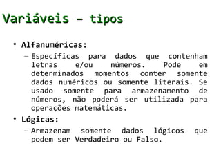 Variáveis – tipos
 • Alfanuméricas:
   – Específicas para dados que contenham
     letras    e/ou    números.   Pode    em
     determinados momentos conter somente
     dados numéricos ou somente literais. Se
     usado somente para armazenamento de
     números, não poderá ser utilizada para
     operações matemáticas.
 • Lógicas:
   – Armazenam somente dados lógicos     que
     podem ser Verdadeiro ou Falso.
                             Falso
 