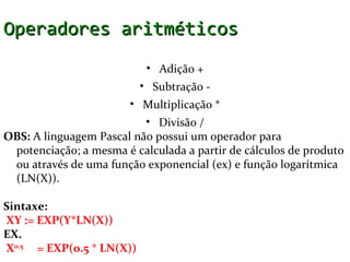 Operadores aritméticos
                            • Adição +
                           • Subtração -
                       • Multiplicação *
                          • Divisão /
OBS: A linguagem Pascal não possui um operador para
 potenciação; a mesma é calculada a partir de cálculos de produto
 ou através de uma função exponencial (ex) e função logarítmica
 (LN(X)).

Sintaxe:
 XY := EXP(Y*LN(X))
EX.
 X0.5 = EXP(0.5 * LN(X))
 