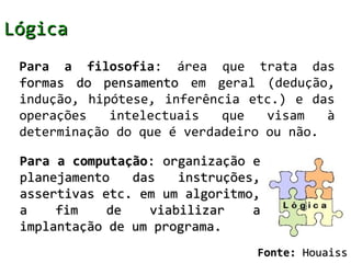 Lógica
 Para a filosofia: área que trata das
 formas do pensamento em geral (dedução,
 indução, hipótese, inferência etc.) e das
 operações   intelectuais   que   visam   à
 determinação do que é verdadeiro ou não.

 Para a computação: organização e
 planejamento   das   instruções,
 assertivas etc. em um algoritmo,
 a    fim    de   viabilizar    a
 implantação de um programa.
                                Fonte: Houaiss
 
