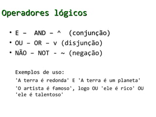Operadores lógicos

 • E – AND – ^ (conjunção)
 • OU – OR – v (disjunção)
 • NÃO – NOT - ~ (negação)

  Exemplos de uso:
  'A terra é redonda' E 'A terra é um planeta'
  'O artista é famoso', logo OU 'ele é rico' OU
  'ele é talentoso'
 