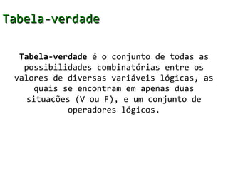 Tabela-verdade

  Tabela-verdade é o conjunto de todas as
   possibilidades combinatórias entre os
 valores de diversas variáveis lógicas, as
      quais se encontram em apenas duas
    situações (V ou F), e um conjunto de
             operadores lógicos.
 