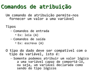 Comandos de atribuição
 Um comando de atribuição permite-nos
   fornecer um valor a uma variável

 Tipos
   – Comandos de entrada
     • Ex: leia (A)
   – Comandos de saída
     • Ex: escreva (A)

 O tipo do dado deve ser compatível com o
   tipo da variável, isto é:
   – Somente podemos atribuir um valor lógico
       a uma variável capaz de comportá-lo,
       ou seja, um variável declarada como
       sendo do tipo lógicos
 