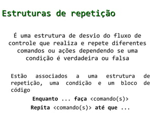 Estruturas de repetição

   É uma estrutura de desvio do fluxo de
 controle que realiza e repete diferentes
    comandos ou ações dependendo se uma
       condição é verdadeira ou falsa

 Estão associados a uma estrutura        de
 repetição, uma condição e um bloco      de
 código
       Enquanto ... faça <comando(s)>
       Repita <comando(s)> até que ...
 