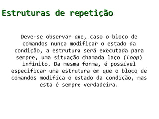 Estruturas de repetição

     Deve-se observar que, caso o bloco de
      comandos nunca modificar o estado da
   condição, a estrutura será executada para
   sempre, uma situação chamada laço (loop)
      infinito. Da mesma forma, é possível
  especificar uma estrutura em que o bloco de
  comandos modifica o estado da condição, mas
            esta é sempre verdadeira.
 