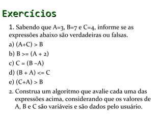 Exercícios
 1. Sabendo que A=3, B=7 e C=4, informe se as
 expressões abaixo são verdadeiras ou falsas.
 a) (A+C) > B
 b) B >= (A + 2)
 c) C = (B –A)
 d) (B + A) <= C
 e) (C+A) > B
 2. Construa um algoritmo que avalie cada uma das
    expressões acima, considerando que os valores de
    A, B e C são variáveis e são dados pelo usuário.
 