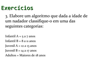 Exercícios
 3. Elabore um algoritmo que dada a idade de
 um nadador classifique-o em uma das
 seguintes categorias:

 Infantil A = 5 a 7 anos
 Infantil B = 8 a 11 anos
 Juvenil A = 12 a 13 anos
 Juvenil B = 14 a 17 anos
 Adultos = Maiores de 18 anos
 