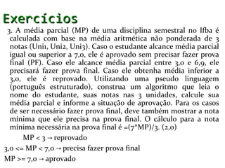 Exercícios
 3. A média parcial (MP) de uma disciplina semestral no Ifba é
  calculada com base na média aritmética não ponderada de 3
  notas (Uni1, Uni2, Uni3). Caso o estudante alcance média parcial
  igual ou superior a 7,0, ele é aprovado sem precisar fazer prova
  final (PF). Caso ele alcance média parcial entre 3,0 e 6,9, ele
  precisará fazer prova final. Caso ele obtenha média inferior a
  3,0, ele é reprovado. Utilizando uma pseudo linguagem
  (português estruturado), construa um algoritmo que leia o
  nome do estudante, suas notas nas 3 unidades, calcule sua
  média parcial e informe a situação de aprovação. Para os casos
  de ser necessário fazer prova final, deve também mostrar a nota
  mínima que ele precisa na prova final. O cálculo para a nota
  mínima necessária na prova final é =(7*MP)/3. (2,0)
      MP < 3 → reprovado
3,0 <= MP < 7,0 → precisa fazer prova final
MP >= 7,0 → aprovado
 