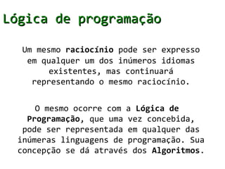 Lógica de programação

   Um mesmo raciocínio pode ser expresso
    em qualquer um dos inúmeros idiomas
         existentes, mas continuará
     representando o mesmo raciocínio.


      O mesmo ocorre com a Lógica de
    Programação, que uma vez concebida,
   pode ser representada em qualquer das
  inúmeras linguagens de programação. Sua
  concepção se dá através dos Algoritmos.
 