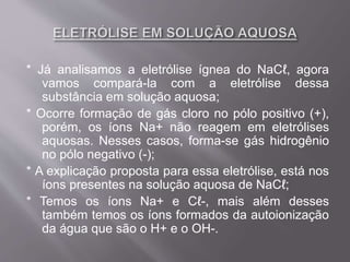 * Já analisamos a eletrólise ígnea do NaCℓ, agora
vamos compará-la com a eletrólise dessa
substância em solução aquosa;
* Ocorre formação de gás cloro no pólo positivo (+),
porém, os íons Na+ não reagem em eletrólises
aquosas. Nesses casos, forma-se gás hidrogênio
no pólo negativo (-);
* A explicação proposta para essa eletrólise, está nos
íons presentes na solução aquosa de NaCℓ;
* Temos os íons Na+ e Cℓ-, mais além desses
também temos os íons formados da autoionização
da água que são o H+ e o OH-.