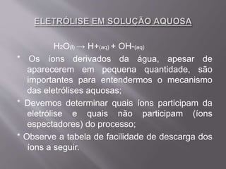 H2O(l) → H+(aq) + OH-(aq)
* Os íons derivados da água, apesar de
aparecerem em pequena quantidade, são
importantes para entendermos o mecanismo
das eletrólises aquosas;
* Devemos determinar quais íons participam da
eletrólise e quais não participam (íons
espectadores) do processo;
* Observe a tabela de facilidade de descarga dos
íons a seguir.