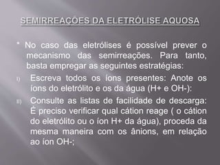 * No caso das eletrólises é possível prever o
mecanismo das semirreações. Para tanto,
basta empregar as seguintes estratégias:
I) Escreva todos os íons presentes: Anote os
íons do eletrólito e os da água (H+ e OH-):
II) Consulte as listas de facilidade de descarga:
É preciso verificar qual cátion reage ( o cátion
do eletrólito ou o íon H+ da água), proceda da
mesma maneira com os ânions, em relação
ao íon OH-;
